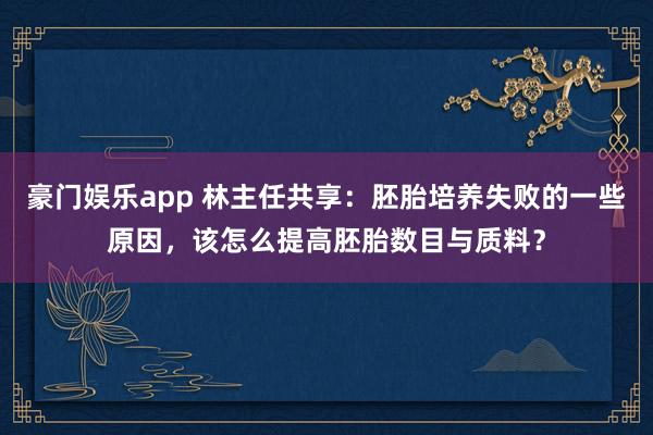 豪门娱乐app 林主任共享：胚胎培养失败的一些原因，该怎么提高胚胎数目与质料？