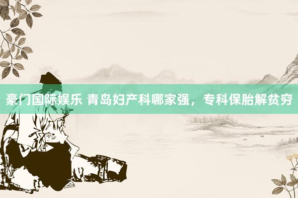 豪门国际娱乐 青岛妇产科哪家强，专科保胎解贫穷
