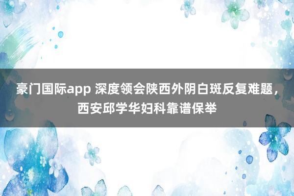 豪门国际app 深度领会陕西外阴白斑反复难题，西安邱学华妇科靠谱保举