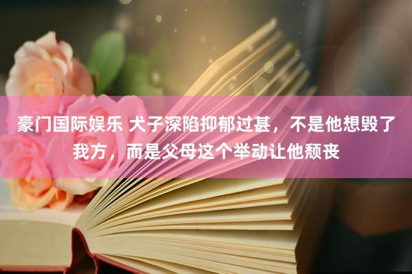 豪门国际娱乐 犬子深陷抑郁过甚，不是他想毁了我方，而是父母这个举动让他颓丧