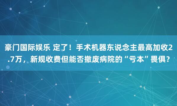 豪门国际娱乐 定了！手术机器东说念主最高加收2.7万，新规收费但能否撤废病院的“亏本”畏俱？