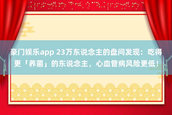 豪门娱乐app 23万东说念主的盘问发现：吃得更「养菌」的东说念主，心血管病风险更低！