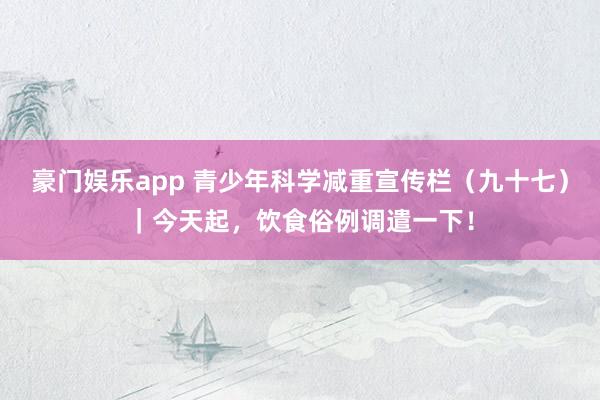 豪门娱乐app 青少年科学减重宣传栏（九十七）｜今天起，饮食俗例调遣一下！
