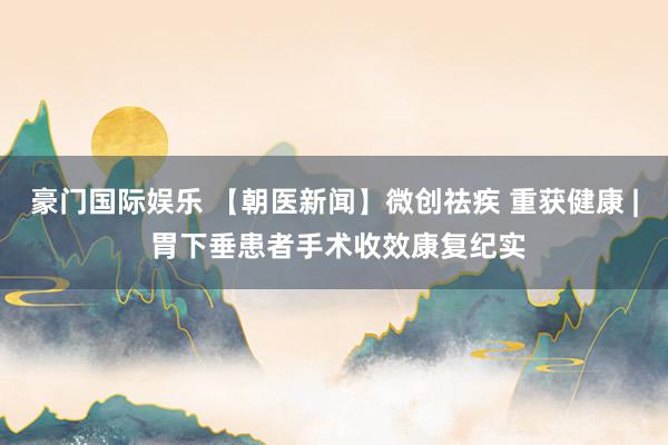 豪门国际娱乐 【朝医新闻】微创祛疾 重获健康 | 胃下垂患者手术收效康复纪实