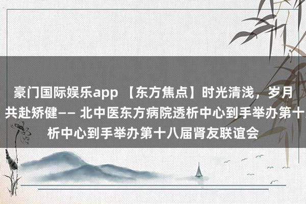 豪门国际娱乐app 【东方焦点】时光清浅，岁月安适 素心以待，共赴矫健—— 北中医东方病院透析中心到手举办第十八届肾友联谊会