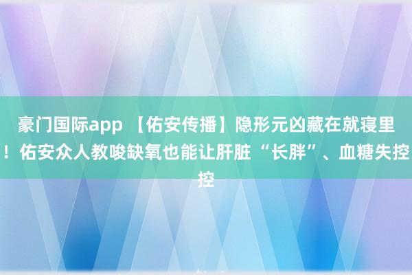 豪门国际app 【佑安传播】隐形元凶藏在就寝里！佑安众人教唆缺氧也能让肝脏 “长胖”、血糖失控