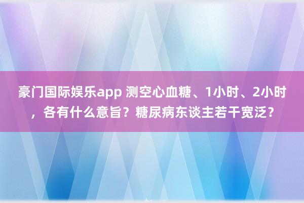 豪门国际娱乐app 测空心血糖、1小时、2小时，各有什么意旨？糖尿病东谈主若干宽泛？