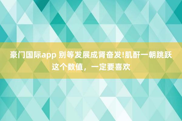 豪门国际app 别等发展成肾奋发!肌酐一朝跳跃这个数值，一定要喜欢
