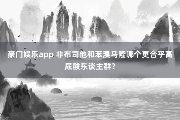 豪门娱乐app 非布司他和苯溴马隆哪个更合乎高尿酸东谈主群？
