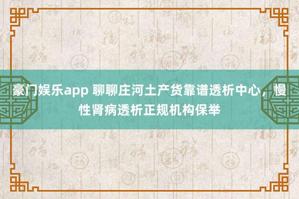 豪门娱乐app 聊聊庄河土产货靠谱透析中心，慢性肾病透析正规机构保举