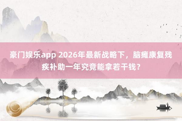 豪门娱乐app 2026年最新战略下，脑瘫康复残疾补助一年究竟能拿若干钱？