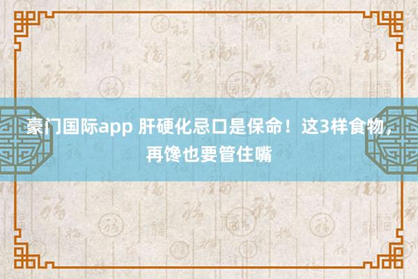 豪门国际app 肝硬化忌口是保命！这3样食物，再馋也要管住嘴