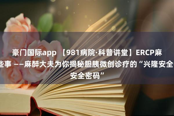 豪门国际app 【981病院·科普讲堂】ERCP麻醉那些事 ——麻醉大夫为你揭秘胆胰微创诊疗的“兴隆安全密码”