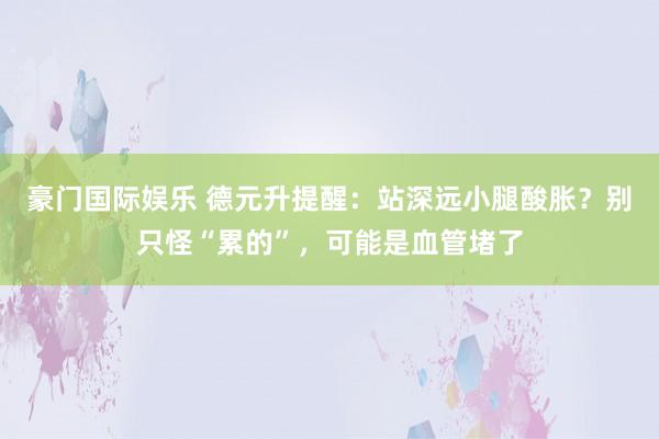 豪门国际娱乐 德元升提醒：站深远小腿酸胀？别只怪“累的”，可能是血管堵了