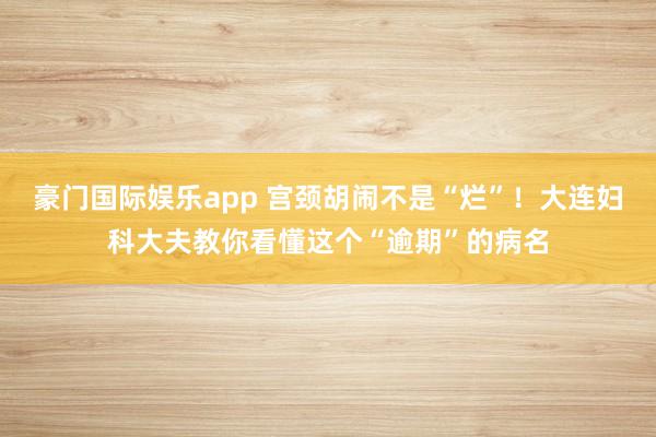 豪门国际娱乐app 宫颈胡闹不是“烂”！大连妇科大夫教你看懂这个“逾期”的病名
