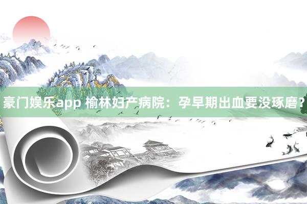 豪门娱乐app 榆林妇产病院：孕早期出血要没琢磨？