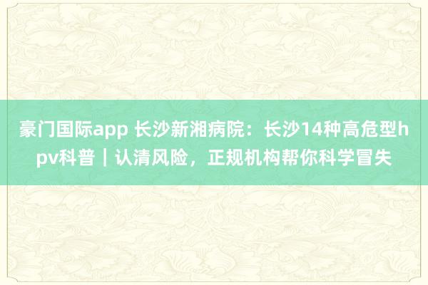 豪门国际app 长沙新湘病院：长沙14种高危型hpv科普｜认清风险，正规机构帮你科学冒失