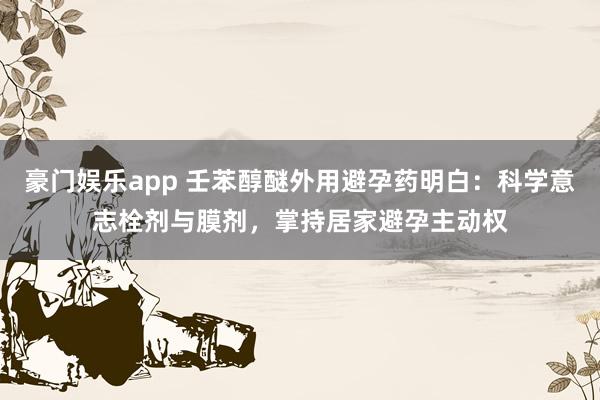 豪门娱乐app 壬苯醇醚外用避孕药明白：科学意志栓剂与膜剂，掌持居家避孕主动权