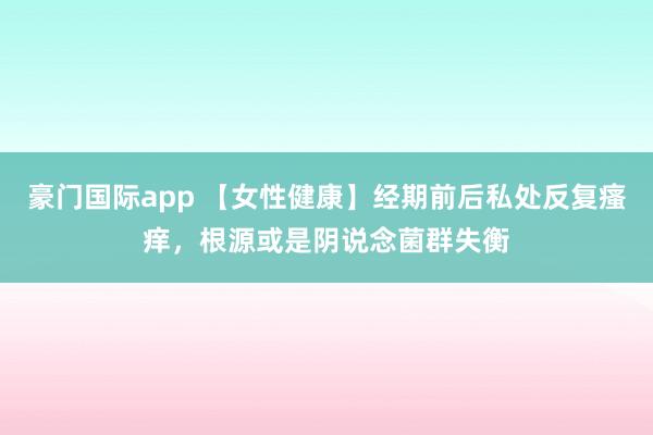 豪门国际app 【女性健康】经期前后私处反复瘙痒，根源或是阴说念菌群失衡