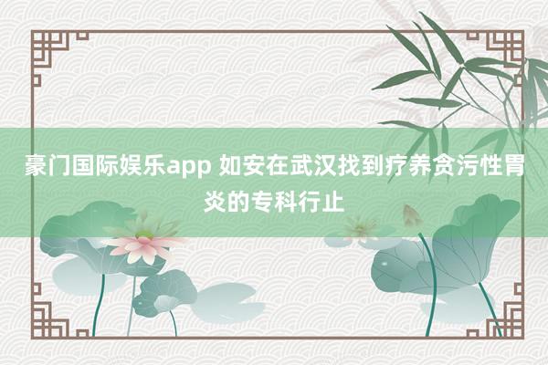 豪门国际娱乐app 如安在武汉找到疗养贪污性胃炎的专科行止