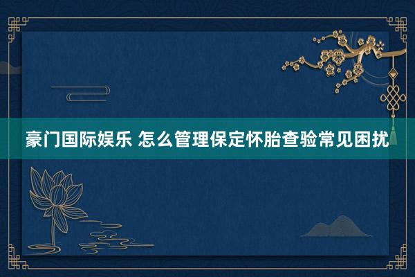 豪门国际娱乐 怎么管理保定怀胎查验常见困扰