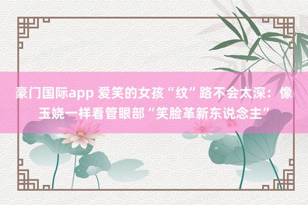 豪门国际app 爱笑的女孩“纹”路不会太深：像玉娆一样看管眼部“笑脸革新东说念主”
