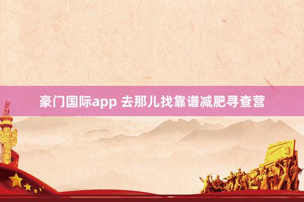 豪门国际app 去那儿找靠谱减肥寻查营