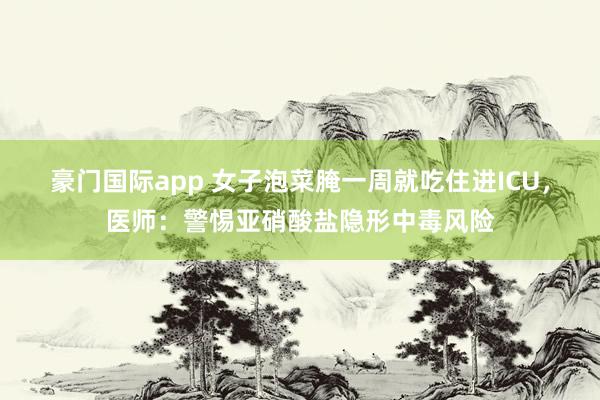 豪门国际app 女子泡菜腌一周就吃住进ICU，医师：警惕亚硝酸盐隐形中毒风险