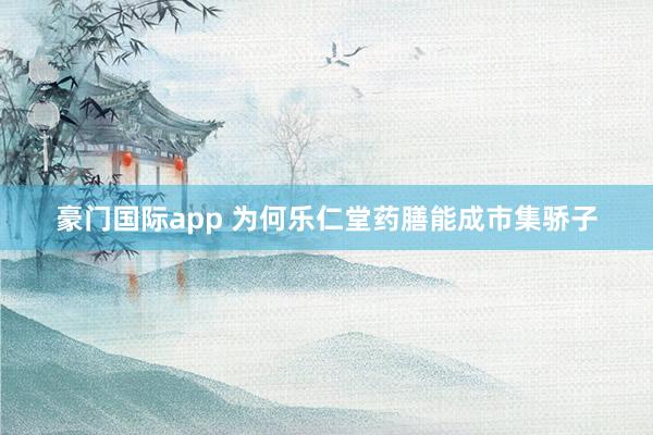豪门国际app 为何乐仁堂药膳能成市集骄子