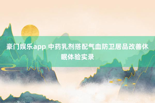 豪门娱乐app 中药乳剂搭配气血防卫居品改善休眠体验实录