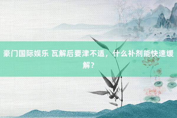豪门国际娱乐 瓦解后要津不适，什么补剂能快速缓解？