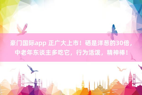 豪门国际app 正广大上市！硒是洋葱的30倍，中老年东谈主多吃它，行为活泼，精神棒！