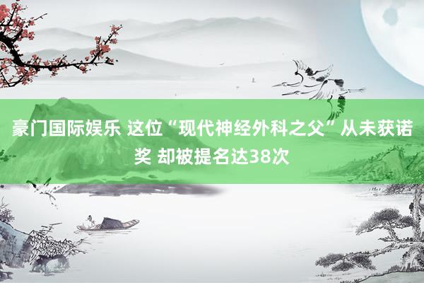豪门国际娱乐 这位“现代神经外科之父”从未获诺奖 却被提名达38次