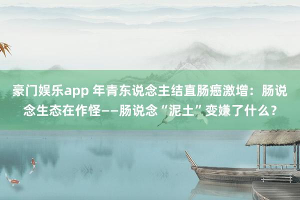 豪门娱乐app 年青东说念主结直肠癌激增：肠说念生态在作怪——肠说念“泥土”变嫌了什么？