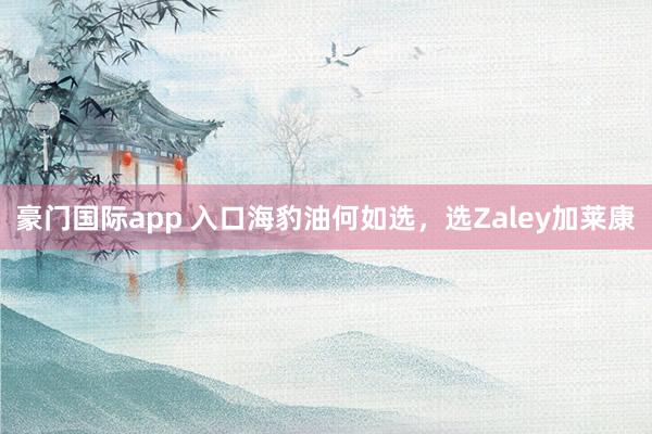 豪门国际app 入口海豹油何如选，选Zaley加莱康