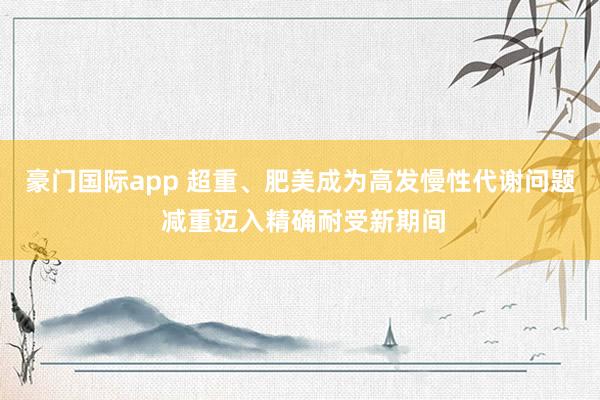 豪门国际app 超重、肥美成为高发慢性代谢问题 减重迈入精确耐受新期间