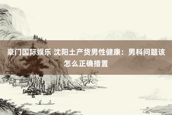 豪门国际娱乐 沈阳土产货男性健康：男科问题该怎么正确措置