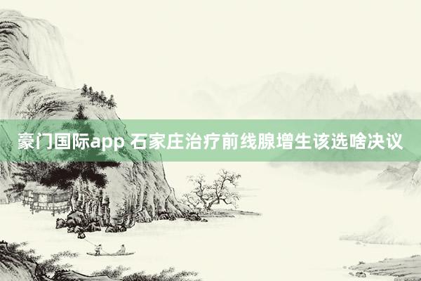 豪门国际app 石家庄治疗前线腺增生该选啥决议