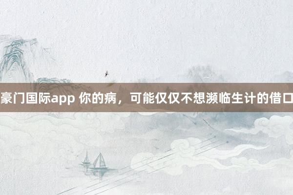 豪门国际app 你的病，可能仅仅不想濒临生计的借口