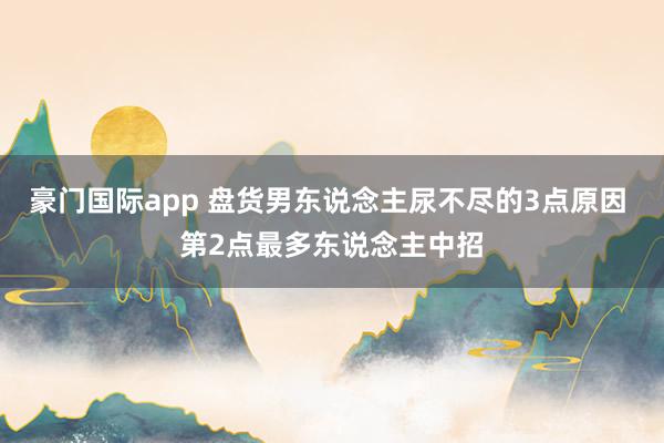豪门国际app 盘货男东说念主尿不尽的3点原因 第2点最多东说念主中招