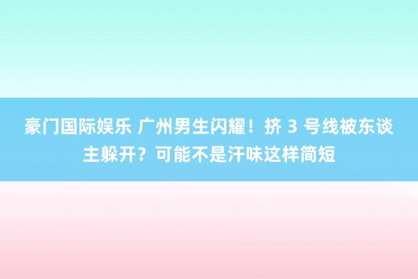 豪门国际娱乐 广州男生闪耀！挤 3 号线被东谈主躲开？可能不是汗味这样简短