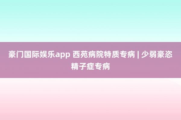 豪门国际娱乐app 西苑病院特质专病 | 少弱豪恣精子症专病