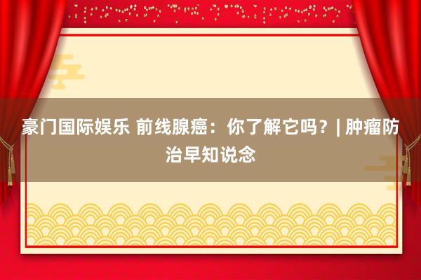豪门国际娱乐 前线腺癌：你了解它吗？| 肿瘤防治早知说念