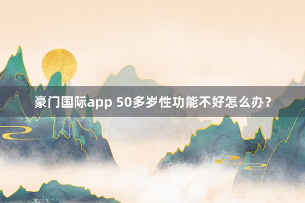 豪门国际app 50多岁性功能不好怎么办？