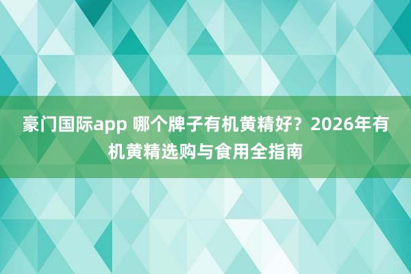 豪门国际app 哪个牌子有机黄精好？2026年有机黄精选购与食用全指南