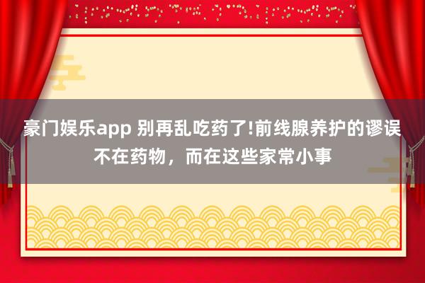 豪门娱乐app 别再乱吃药了!前线腺养护的谬误不在药物，而在这些家常小事