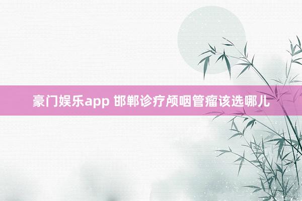 豪门娱乐app 邯郸诊疗颅咽管瘤该选哪儿