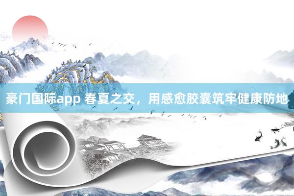 豪门国际app 春夏之交，用感愈胶囊筑牢健康防地