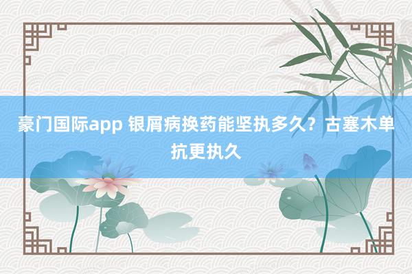 豪门国际app 银屑病换药能坚执多久？古塞木单抗更执久