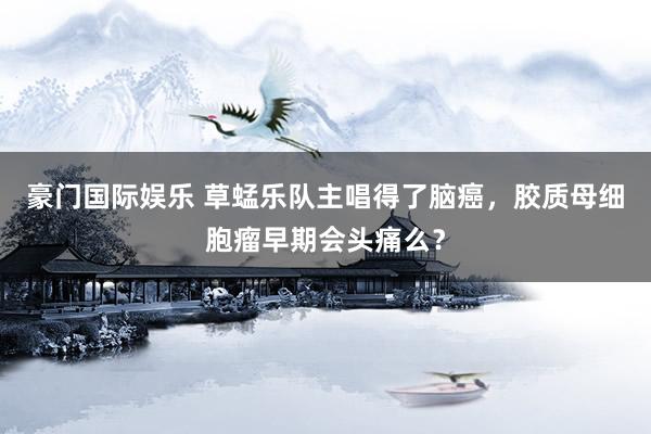 豪门国际娱乐 草蜢乐队主唱得了脑癌，胶质母细胞瘤早期会头痛么？